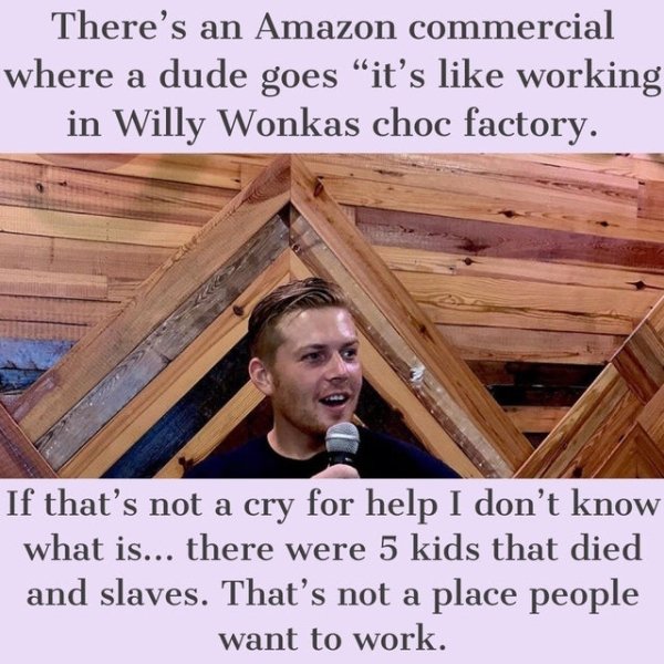 funny jokes - There's an Amazon commercial where a dude goes it's like working in Willy Wonkas choc factory. If that's not a cry for help I don't know what is... there were 5 kids that died and slaves. That's not a place people want to work.