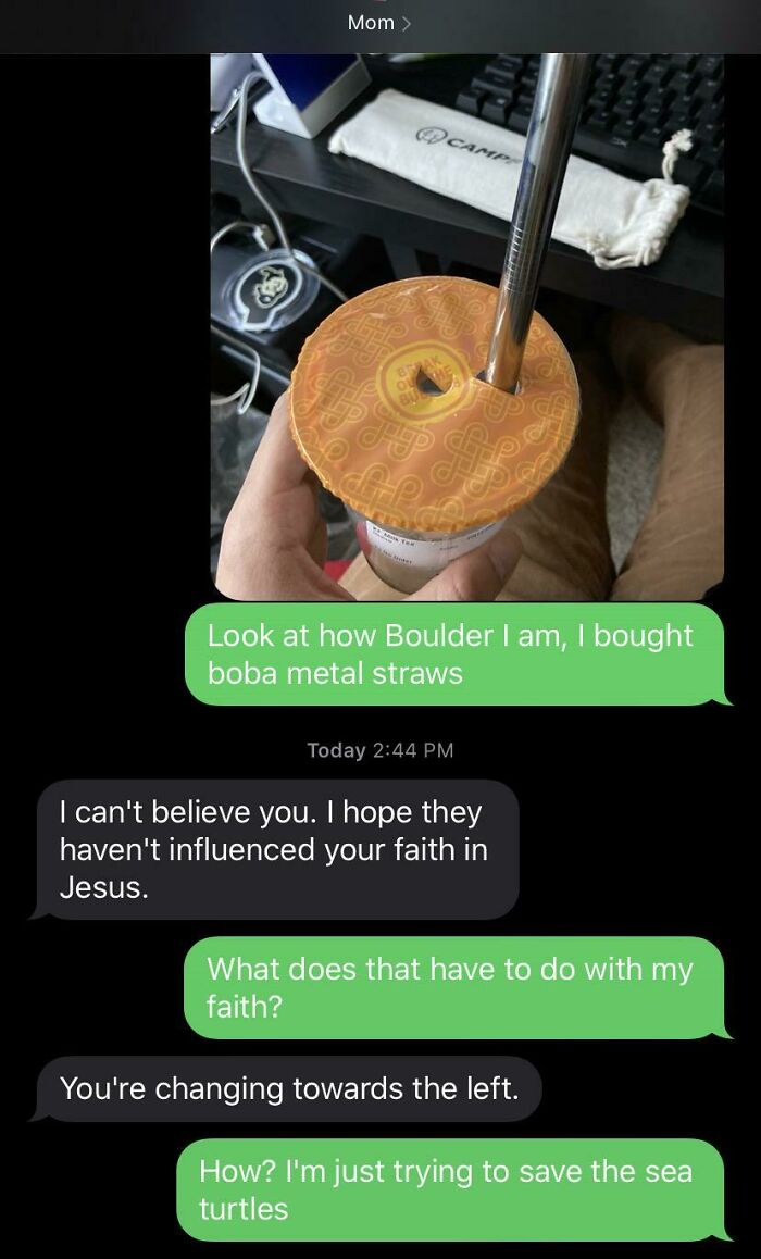 funny parenting - Look at how Boulder I am, I bought boba metal straws Today I can't believe you. I hope they haven't influenced your faith in Jesus. What does that have to do with my faith? You're changing towards the left. How? I'm ju