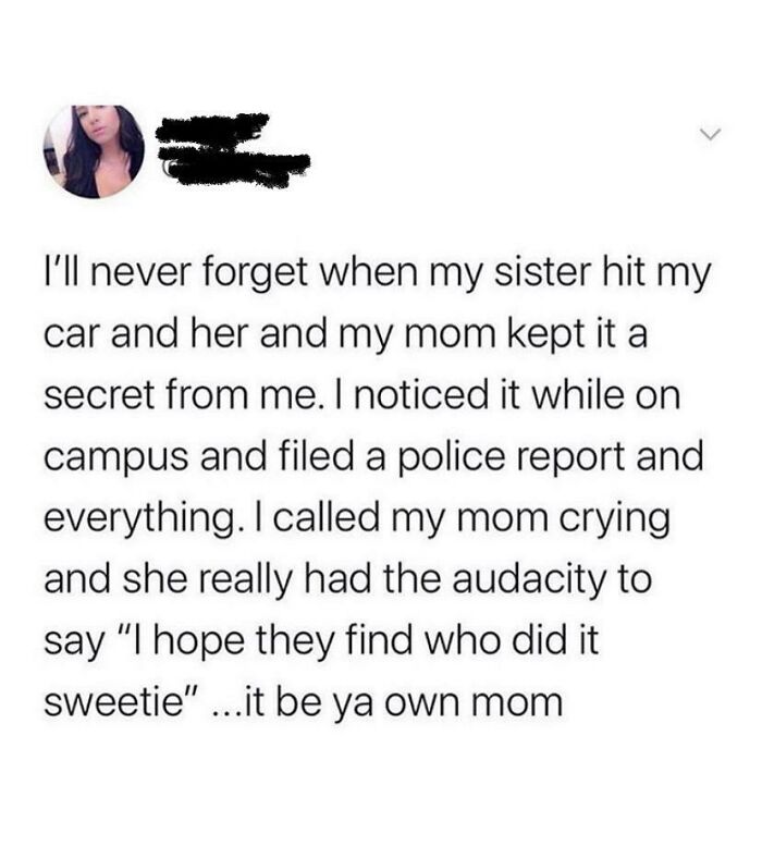 funny parenting - I'll never forget when my sister hit my car and her and my mom kept it a secret from me. I noticed it while on campus and filed a police report and everything. I called my mom crying and she really had the audacity to say