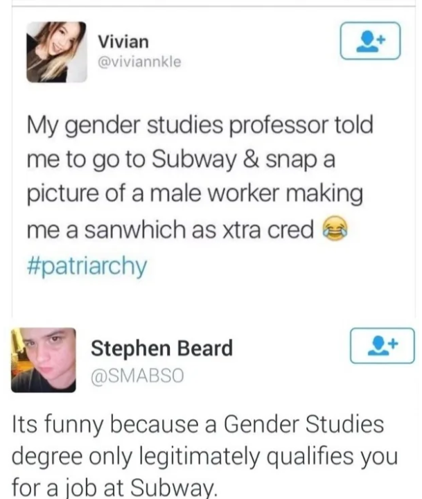 web page - Vivian My gender studies professor told me to go to Subway & snap a picture of a male worker making me a sanwhich as xtra cred Stephen Beard Its funny because a Gender Studies degree only legitimately qualifies you for a job at Subway.
