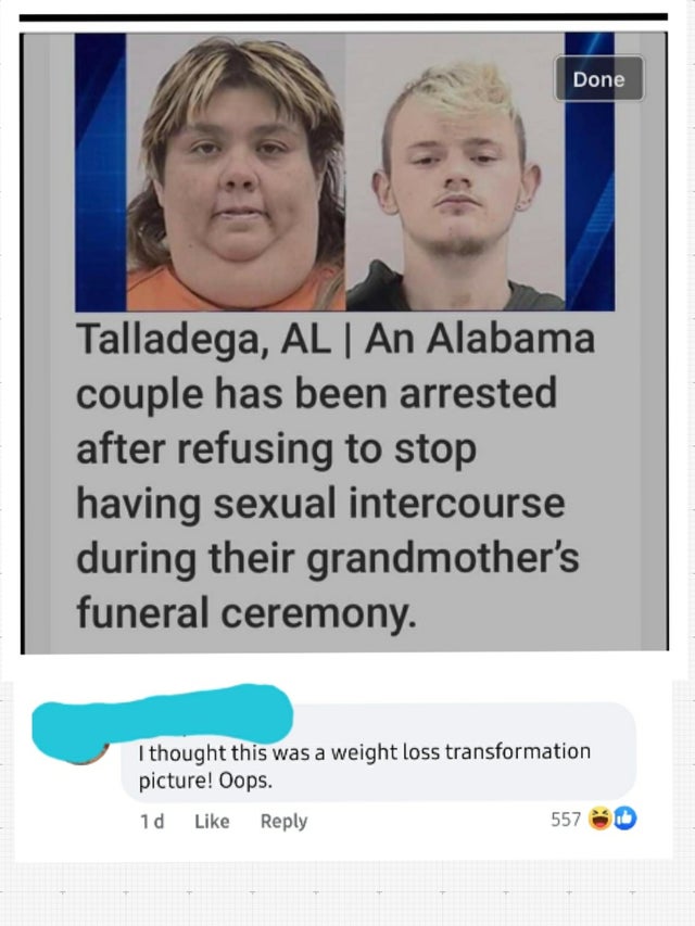 cousins arrested after refusing to stop having - Done Talladega, Al | An Alabama couple has been arrested after refusing to stop having sexual intercourse during their grandmother's funeral ceremony. I thought this was a weight loss transformation picture