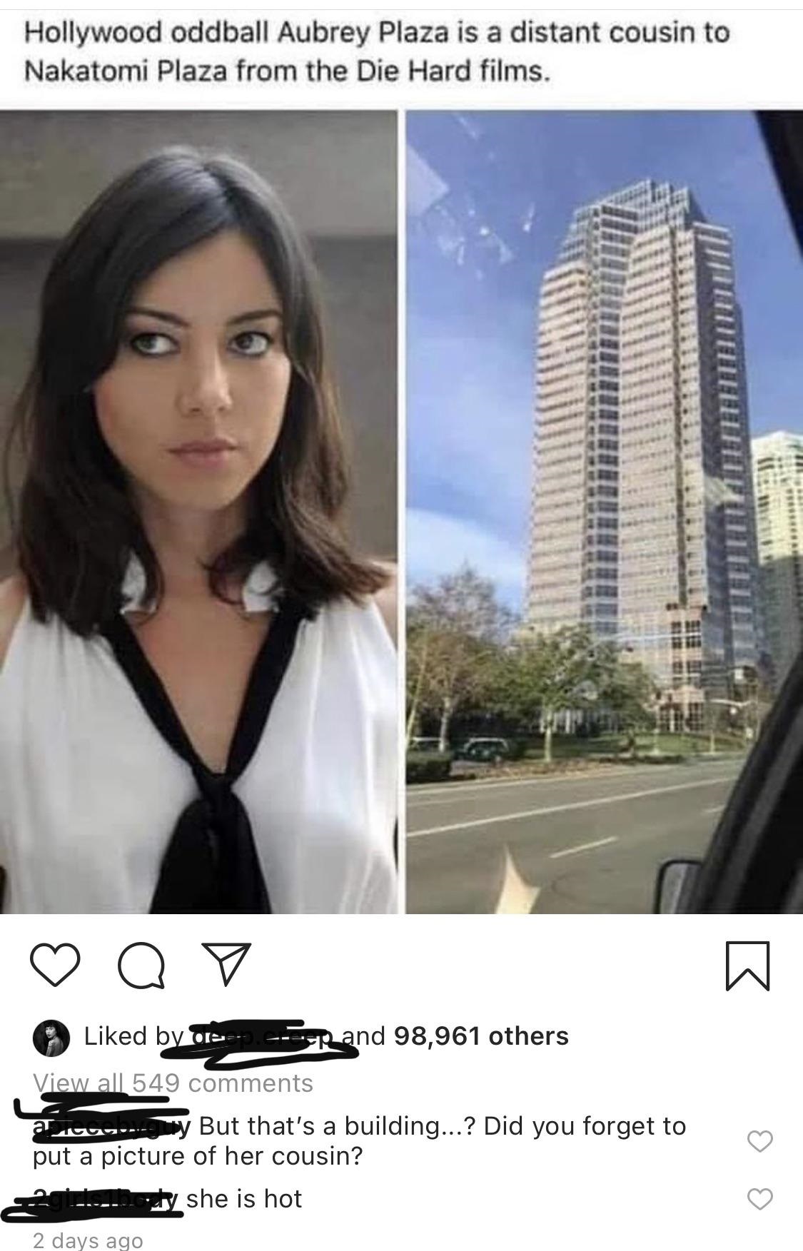 clever jokes - black hair - Hollywood oddball Aubrey Plaza is a distant cousin to Nakatomi Plaza from the Die Hard films. O B d by or Rand 98,961 others View all 549 But that's a building...? Did you forget to put a picture of her cousin? she is hot 10U 2