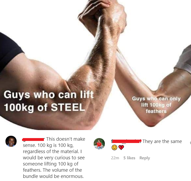 clever jokes - muscular strength - Guys who can lift g of Steel Guys who can only lift g of feathers They are the same This doesn't make sense. 100 kg is 100 kg, regardless of the material. I would be very curious to see someone lifting 100 kg of feathers