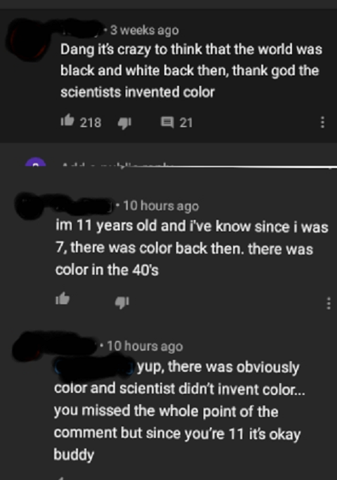 clever jokes - screenshot - 3 weeks ago Dang it's crazy to think that the world was black and white back then, thank god the scientists invented color 16 218 4 E 21 10 hours ago im 11 years old and i've know since i was 7, there was color back then, there