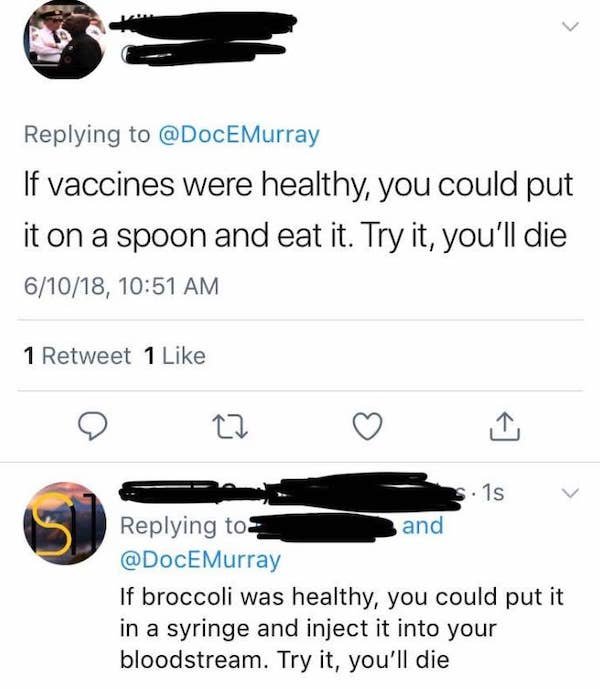 angle - 17 Murray If vaccines were healthy, you could put it on a spoon and eat it. Try it, you'll die 61018, 1 Retweet 1 s. 1s and Murray If broccoli was healthy, you could put it in a syringe and inject it into your bloodstream. Try it, you'll die