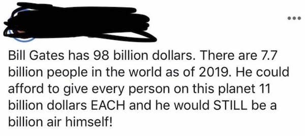 shoe - Bill Gates has 98 billion dollars. There are 7.7 billion people in the world as of 2019. He could afford to give every person on this planet 11 billion dollars Each and he would Still be a billion air himself!