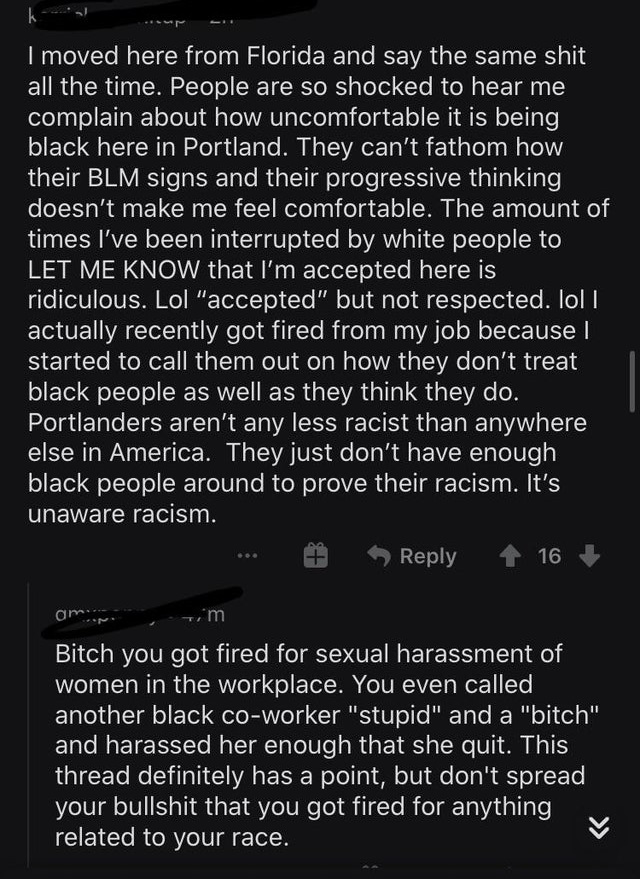 monochrome - I moved here from Florida and say the same shit all the time. People are so shocked to hear me complain about how uncomfortable it is being black here in Portland. They can't fathom how their Blm signs and their progressive thinking doesn't m