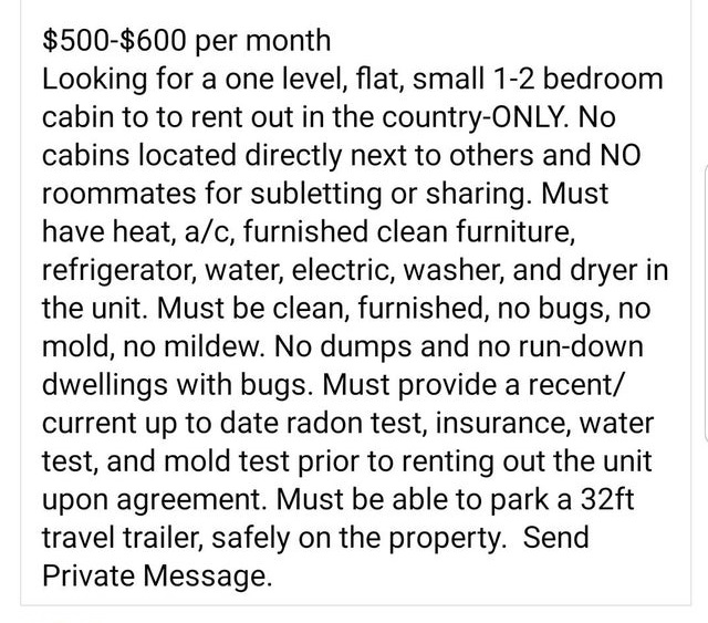 angle - $500$600 per month Looking for a one level, flat, small 12 bedroom cabin to to rent out in the countryOnly. No cabins located directly next to others and No roommates for subletting or sharing. Must have heat, ac, furnished clean furniture, refrig