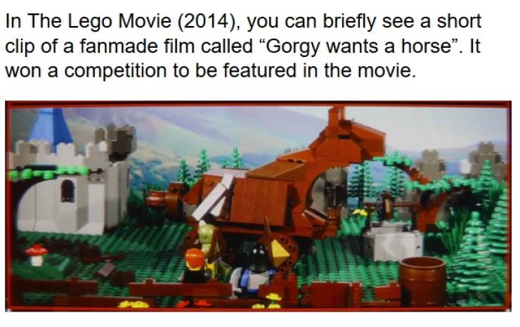 lego - In The Lego Movie 2014, you can briefly see a short clip of a fanmade film called "Gorgy wants a horse". It won a competition to be featured in the movie.