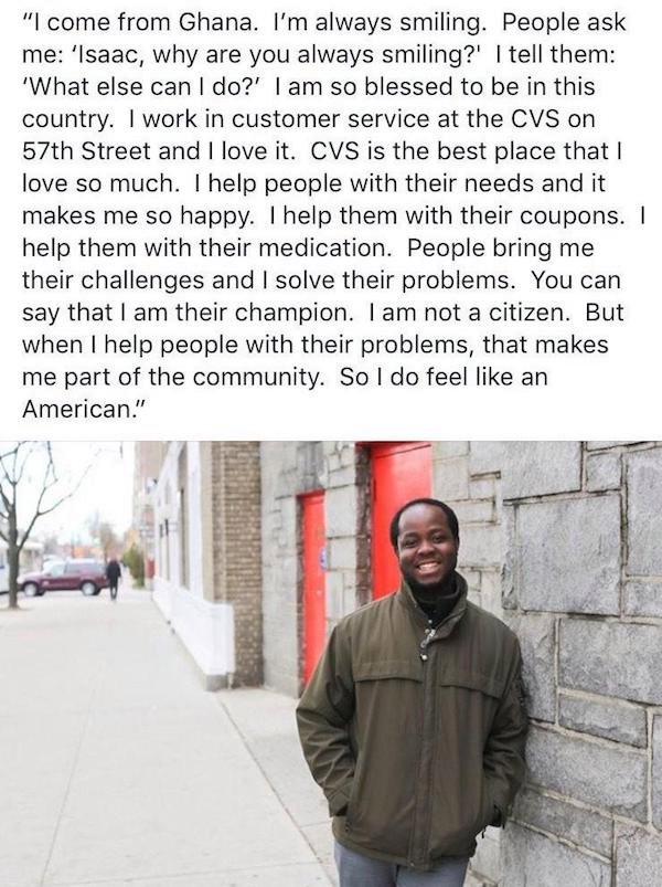 "I come from Ghana. I'm always smiling. People ask me 'Isaac, why are you always smiling?' I tell them 'What else can I do?' I am so blessed to be in this country. I work in customer service at the Cvs on 57th Street and I love it. Cvs is the best place…