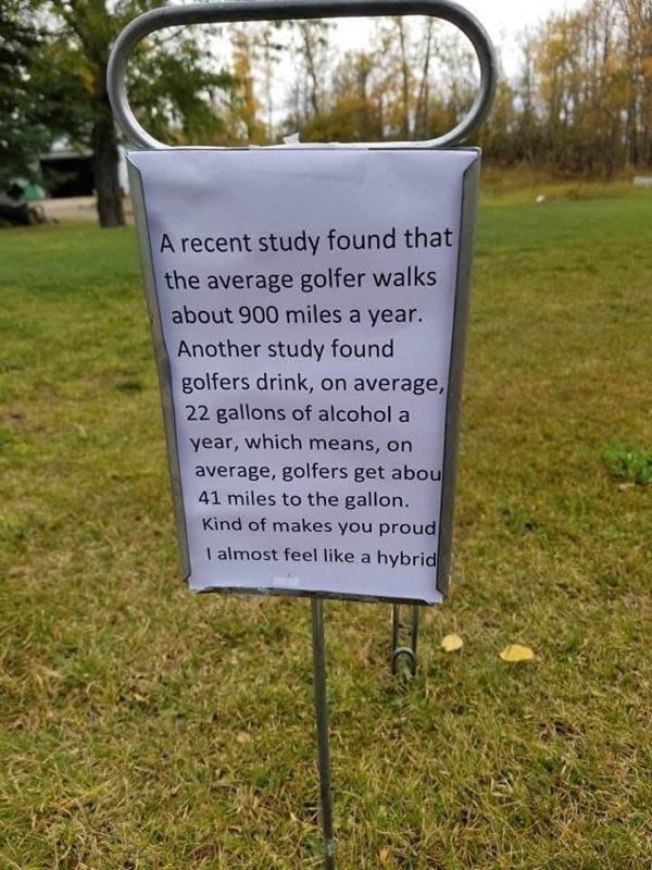 Golf - A recent study found that the average golfer walks about 900 miles a year. Another study found golfers drink, on average, 22 gallons of alcohol a year, which means, on average, golfers get abou 41 miles to the gallon. Kind of makes you proud I almo