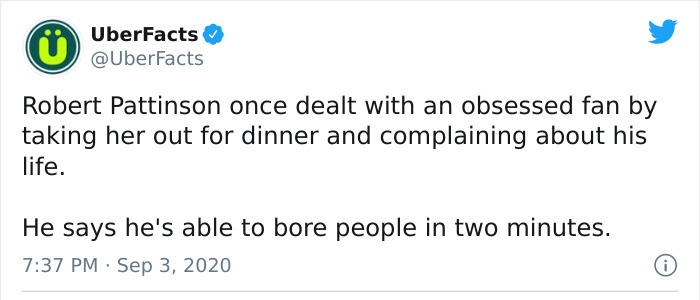 paper - UberFacts Robert Pattinson once dealt with an obsessed fan by taking her out for dinner and complaining about his life. He says he's able to bore people in two minutes. .