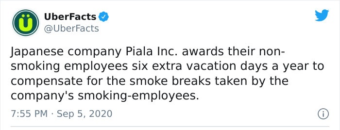 paper - UberFacts Japanese company Piala Inc. awards their non smoking employees six extra vacation days a year to compensate for the smoke breaks taken by the company's smokingemployees. 0