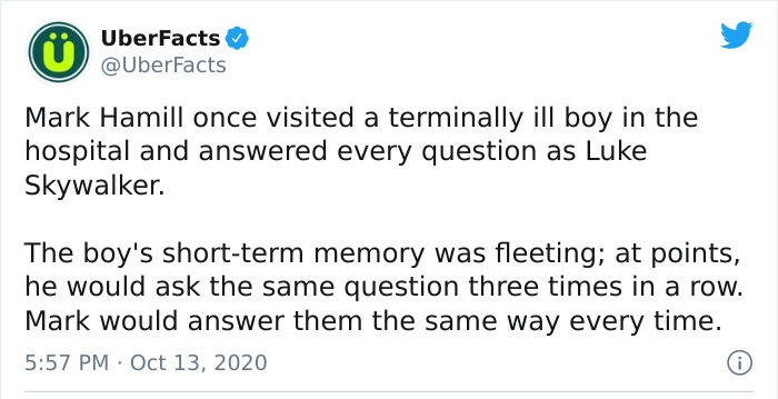 document - UberFacts Mark Hamill once visited a terminally ill boy in the hospital and answered every question as Luke Skywalker. The boy's shortterm memory was fleeting; at points, he would ask the same question three times in a row. Mark would answer th