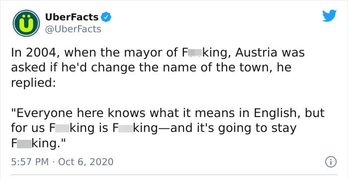 document - UberFacts In 2004, when the mayor of F king, Austria was asked if he'd change the name of the town, he replied "Everyone here knows what it means in English, but for us F king is F kingand it's going to stay F king."