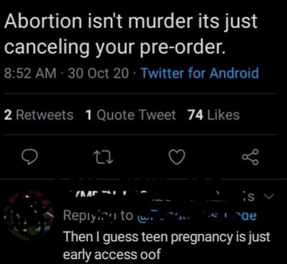 light - Abortion isn't murder its just canceling your preorder. 30 Oct 20 Twitter for Android 2 1 Quote Tweet 74 Ar1 is v ir'i to w Surae Then I guess teen pregnancy is just early access oof