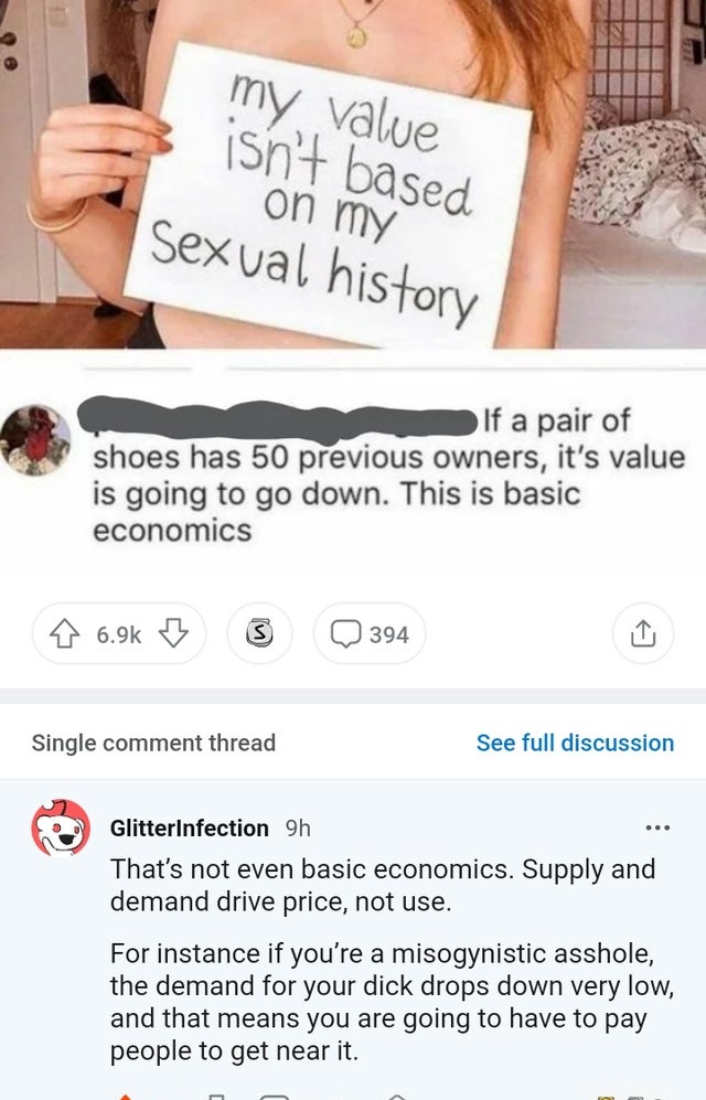 girl - my value isn't based on my Sexual history If a pair of shoes has 50 previous owners, it's value is going to go down. This is basic economics 394 Single comment thread See full discussion ... GlitterInfection 9h That's not even basic economics. Supp