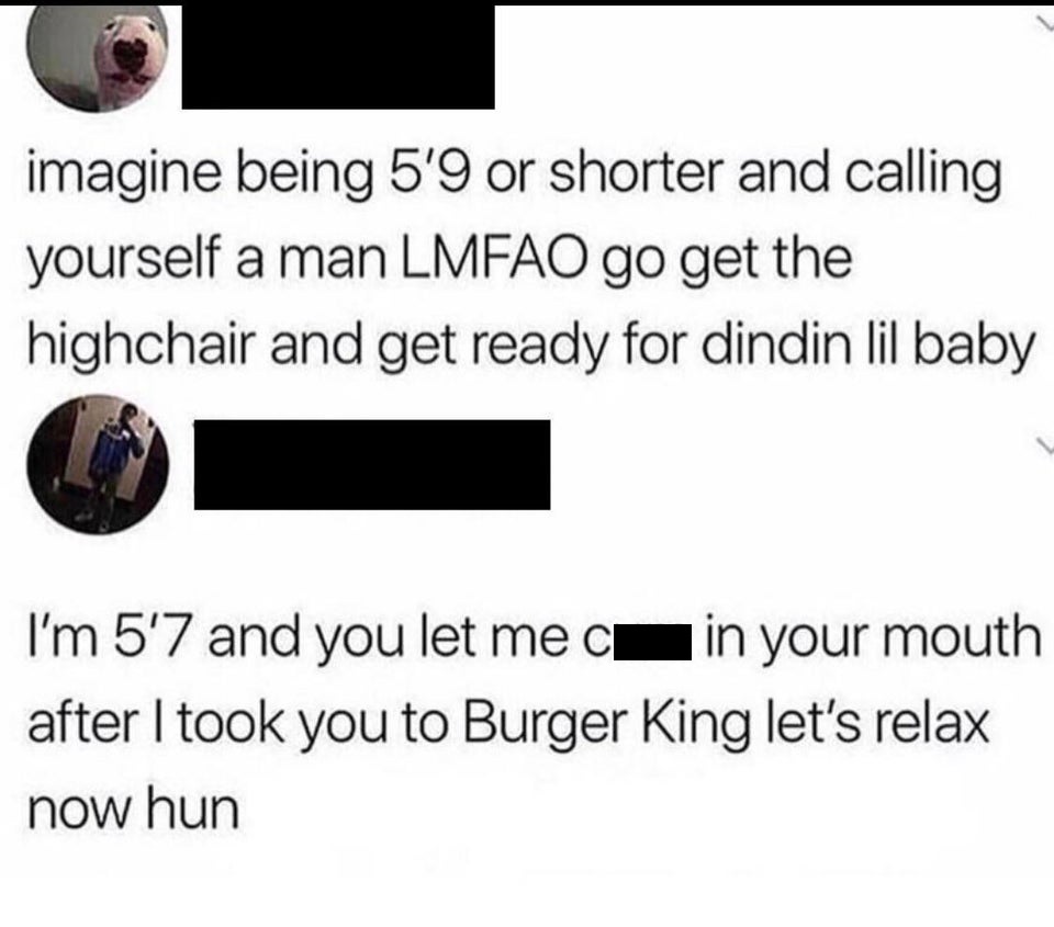 angle - imagine being 5'9 or shorter and calling yourself a man Lmfao go get the highchair and get ready for dindin lil baby I'm 5'7 and you let me ci in your mouth after I took you to Burger King let's relax now hun