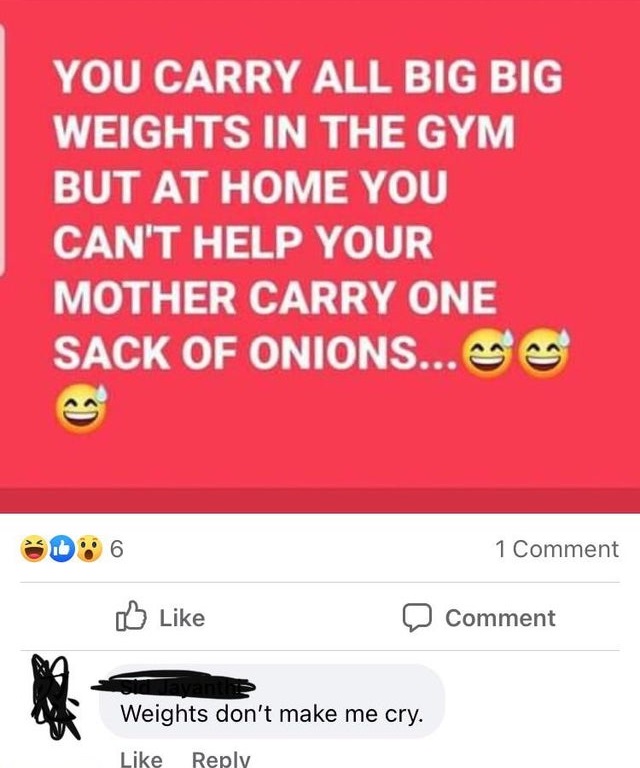 media - You Carry All Big Big Weights In The Gym But At Home You Can'T Help Your Mother Carry One Sack Of Onions...Ge 1 Comment Comment Weights don't make me cry.