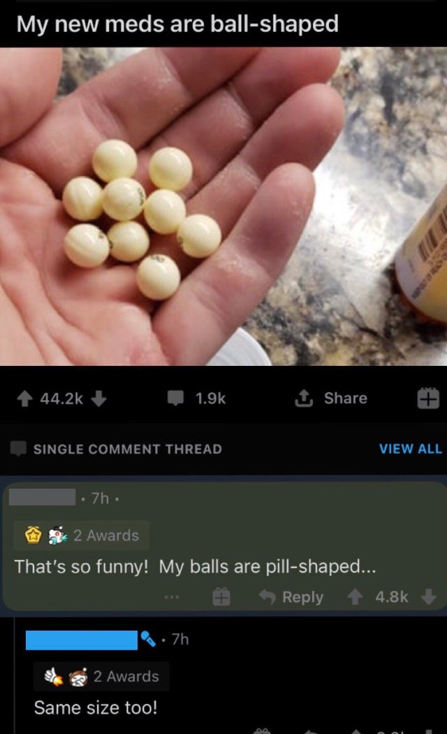 screenshot - My new meds are ballshaped 1 Single Comment Thread View All 7h 2 Awards That's so funny! My balls are pillshaped... . 7h 2 Awards Same size too!