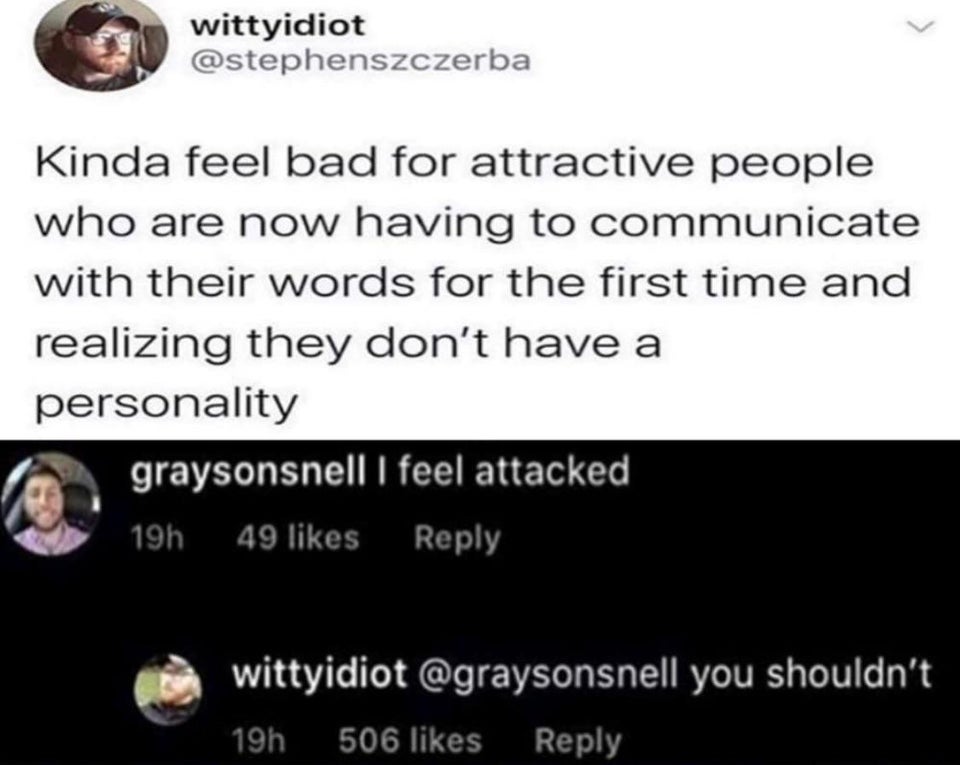 document - wittyidiot Kinda feel bad for attractive people who are now having to communicate with their words for the first time and realizing they don't have a personality graysonsnell I feel attacked 19h 49 wittyidiot you shouldn't 19h 506