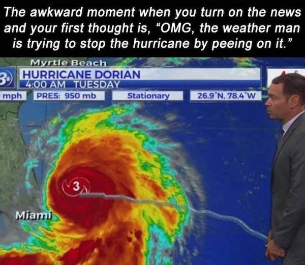 tropical cyclone - The awkward moment when you turn on the news and your first thought is, Omg, the weather man is trying to stop the hurricane by peeing on it." Myrtle Beach 3. Hurricane Dorian mph Pres 950 mb Stationary 26.9N,78.4 W 3 Miami