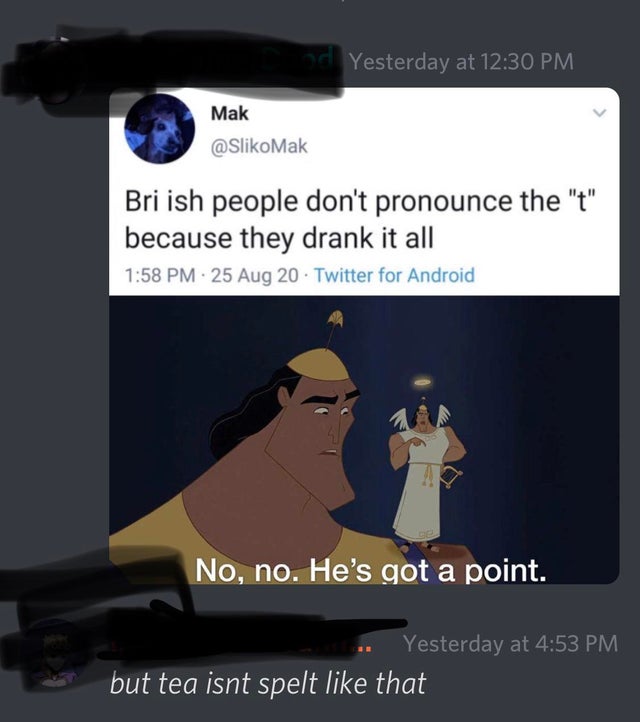 bri ish people dont pronounce the t - Yesterday at Mak Bri ish people don't pronounce the "t" because they drank it all 25 Aug 20. Twitter for Android No, no. He's got a point. Yesterday at but tea isnt spelt that