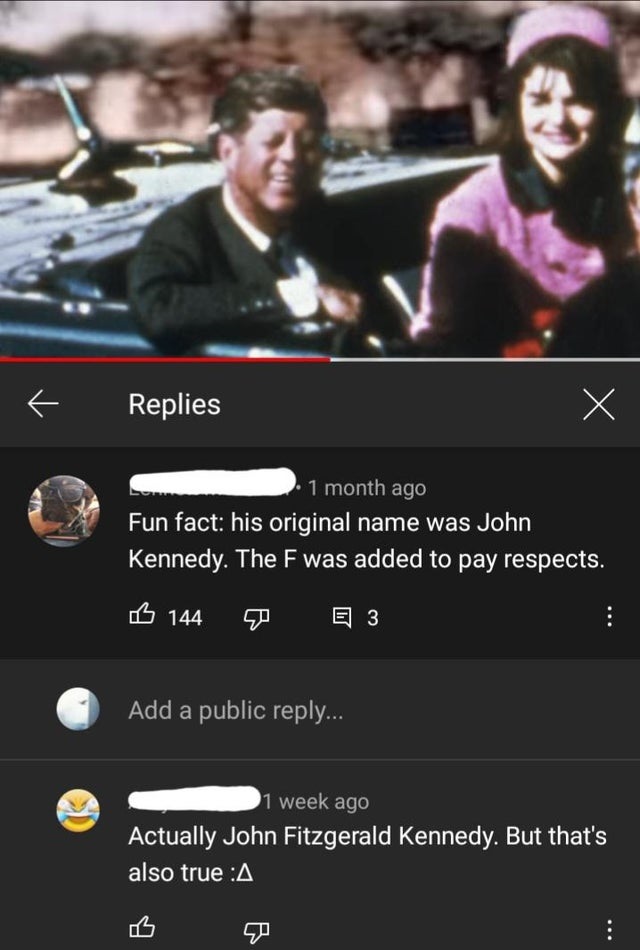 screenshot - Replies X 1 month ago Fun fact his original name was John Kennedy. The F was added to pay respects. B 144 E 3 Add a public ... 1 week ago Actually John Fitzgerald Kennedy. But that's also true