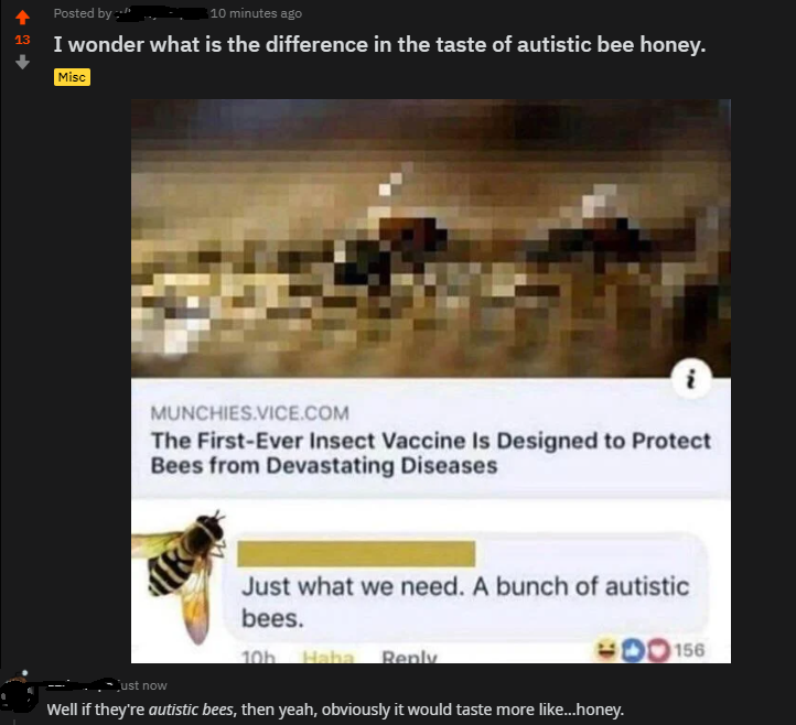 Bees - 13 Posted by 10 minutes ago I wonder what is the difference in the taste of autistic bee honey. Misc i Munchies.Vice.Com The FirstEver Insect Vaccine Is Designed to Protect Bees from Devastating Diseases Just what we need. A bunch of autistic bees.