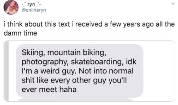 woodlice - ryn i think about this text i received a few years ago all the damn time Skiing, mountain biking, photography, skateboarding, idk I'm a weird guy. Not into normal shit every other guy you'll ever meet haha
