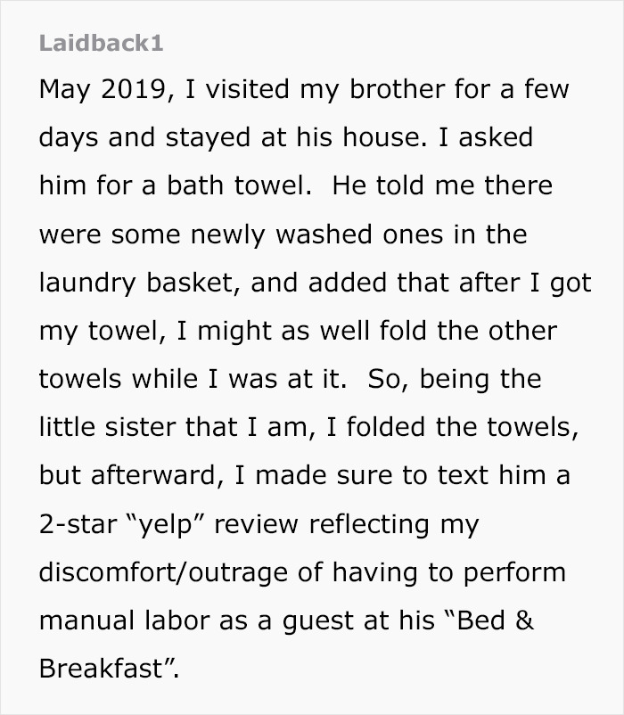document - Laidback, I visited my brother for a few days and stayed at his house. I asked him for a bath towel. He told me there were some newly washed ones in the laundry basket, and added that after I got my towel, I might as well fold the other towels 