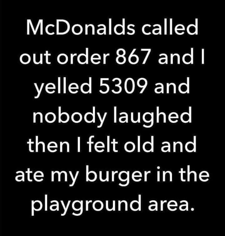 McDonalds called out order 867 and I yelled 5309 and nobody laughed then I felt old and ate my burger in the playground area.