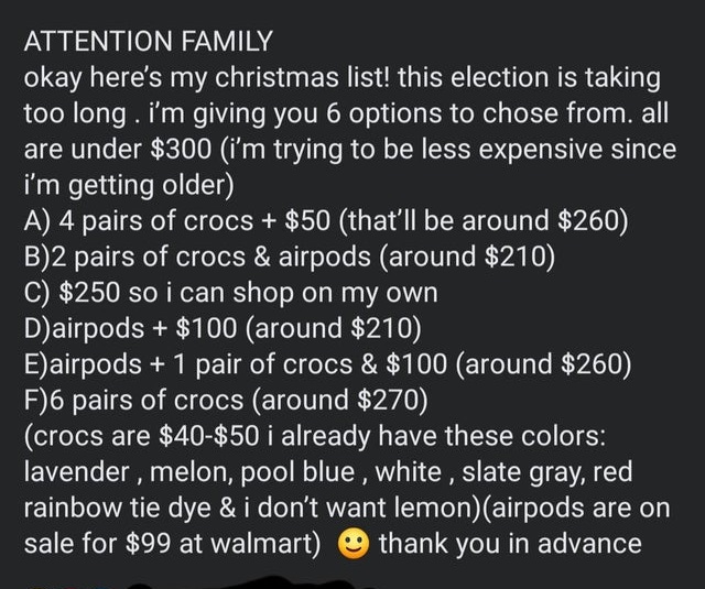 Attention Family okay here's my christmas list! this election is taking too long. I'm giving you 6 options to chose from. all are under $300 i'm trying to be less expensive since i'm getting older A 4 pairs of crocs $50 that'll be around $260 B2 pairs of…