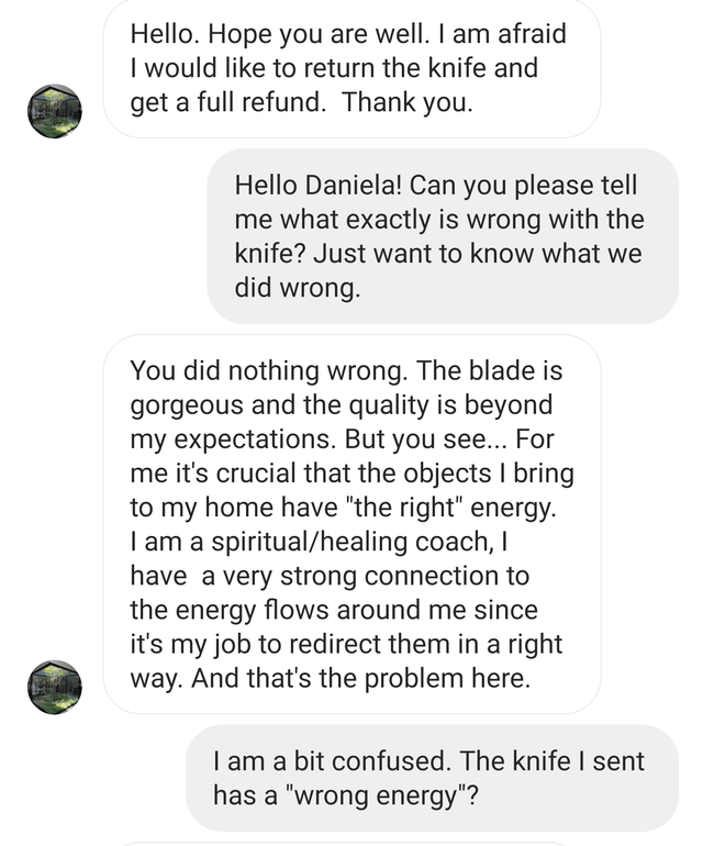 angle - Hello. Hope you are well. I am afraid I would to return the knife and get a full refund. Thank you. Hello Daniela! Can you please tell me what exactly is wrong with the knife? Just want to know what we did wrong. You did nothing wrong. The blade i