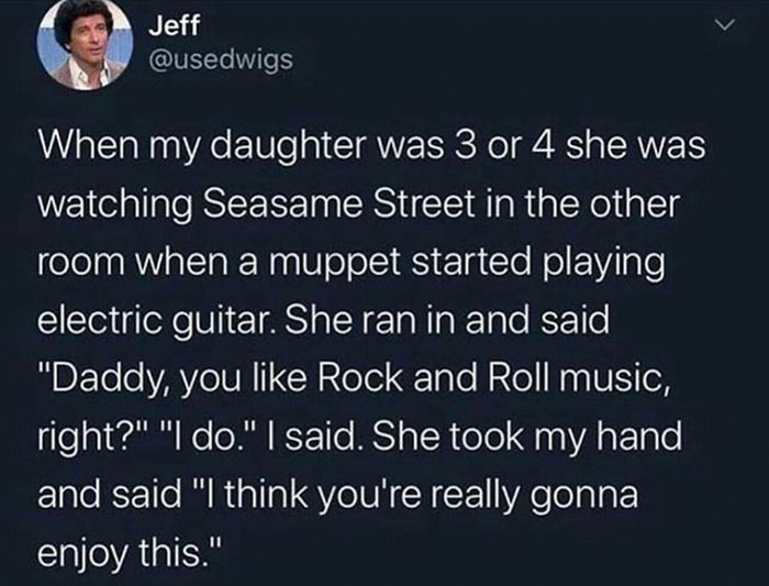 Electric guitar - Jeff When my daughter was 3 or 4 she was watching Seasame Street in the other room when a muppet started playing electric guitar. She ran in and said "Daddy, you Rock and Roll music, right?" "I do." I said. She took my hand and said "I t