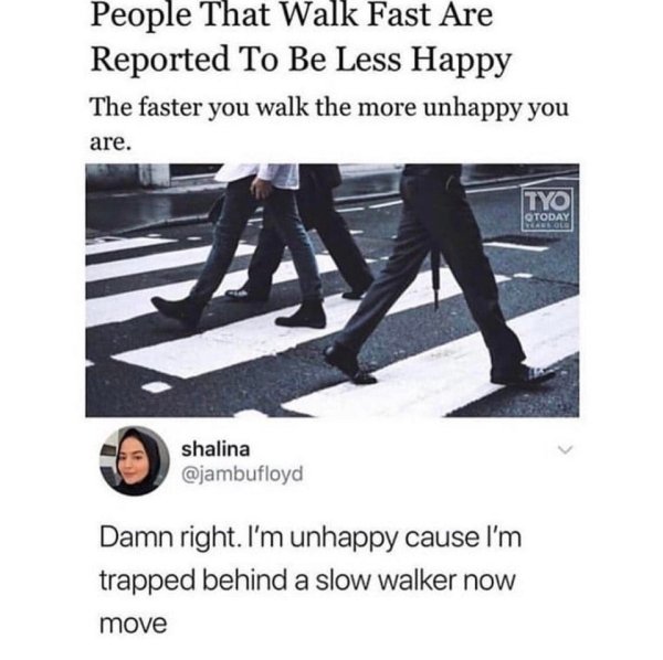 faster you walk the more unhappy you - People That Walk Fast Are Reported To Be Less Happy The faster you walk the more unhappy you are. Tyo Qtoday shalina Damn right. I'm unhappy cause I'm trapped behind a slow walker now move