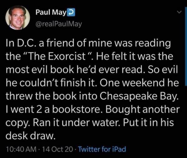 atmosphere - Paul May In D.C. a friend of mine was reading the The Exorcist. He felt it was the most evil book he'd ever read. So evil he couldn't finish it. One weekend he threw the book into Chesapeake Bay. I went 2 a bookstore. Bought another copy. Ran