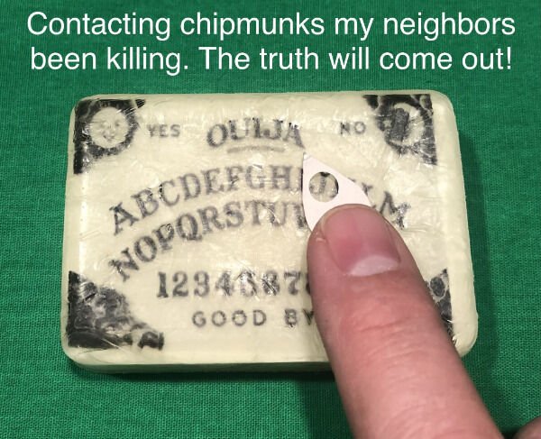 ouija board - Abcdefghio Nopqrstu Contacting chipmunks my neighbors been killing. The truth will come out! Yes Ouija No 1294382 Good By