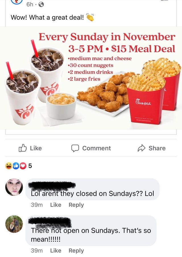 superfood - 6h Wow! What a great deal! Every Sunday in November 35 Pm . $15 Meal Deal medium mac and cheese 30 count nuggets 2 medium drinks 2 large fries Frick quest Comment 5 Lol arent they closed on Sundays?? Lol 39m There not open on Sundays. That's s
