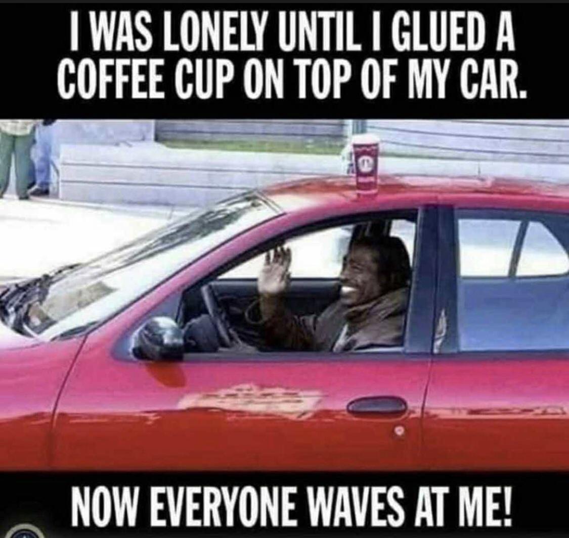 lonely until i glue a coffee cup - I Was Lonely Until I Glued A Coffee Cup On Top Of My Car. Now Everyone Waves At Me!