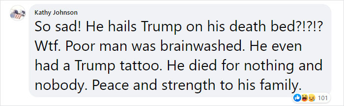 angle - Kathy Johnson So sad! He hails Trump on his death bed?!?!? Wtf. Poor man was brainwashed. He even had a Trump tattoo. He died for nothing and nobody. Peace and strength to his family. s 101
