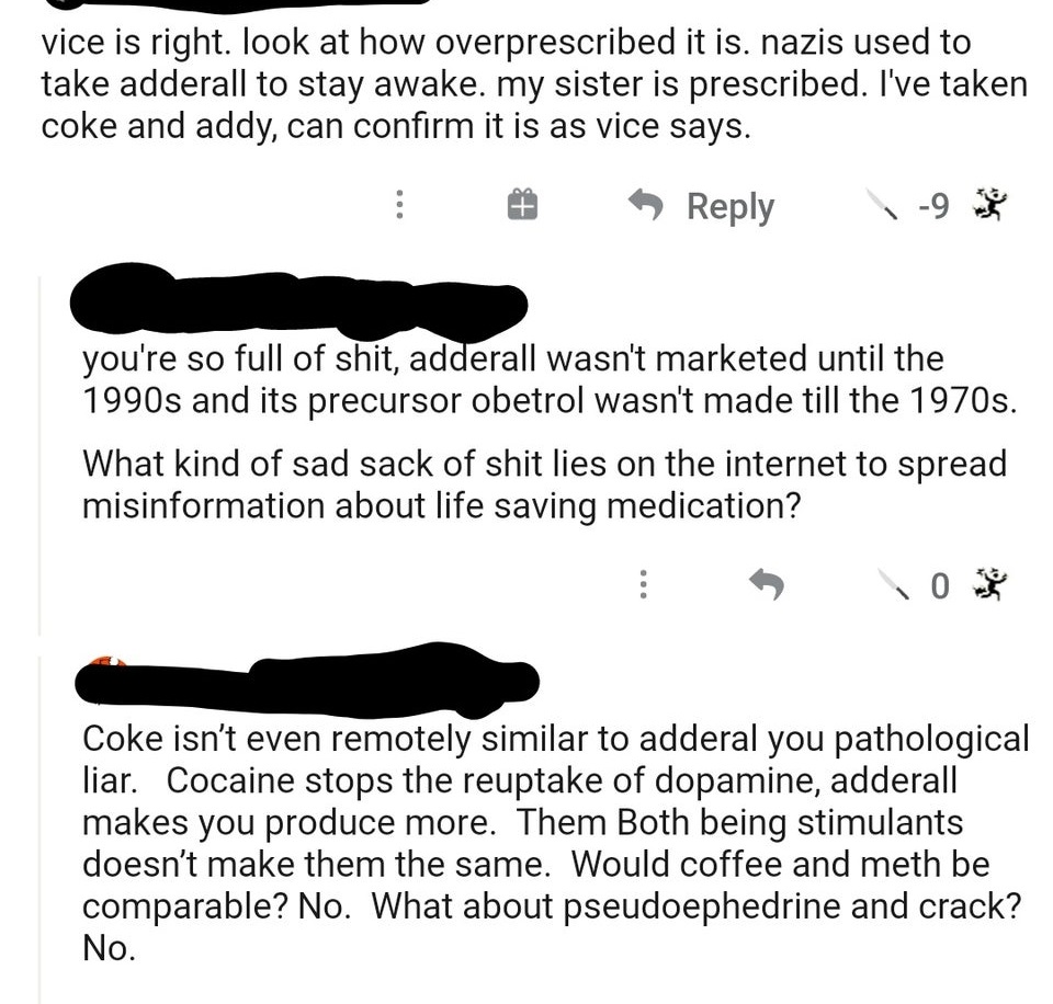 angle - vice is right. look at how overprescribed it is. nazis used to take adderall to stay awake. my sister is prescribed. I've taken coke and addy, can confirm it is as vice says. 9 you're so full of shit, adderall wasn't marketed until the 1990s and i