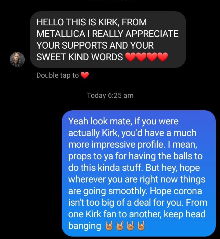 media - Hello This Is Kirk, From Metallica I Really Appreciate Your Supports And Your Sweet Kind Words Double tap to Today Yeah look mate, if you were actually Kirk, you'd have a much more impressive profile. I mean, props to ya for having the balls to do