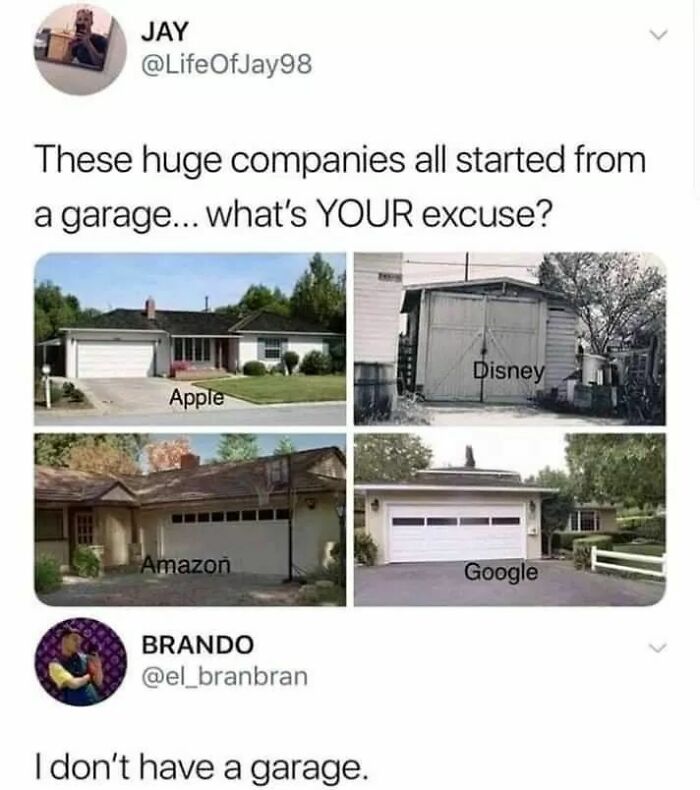 don t have a garage - Jay These huge companies all started from a garage... what's Your excuse? Disney Apple Amazon Google Brando I don't have a garage.