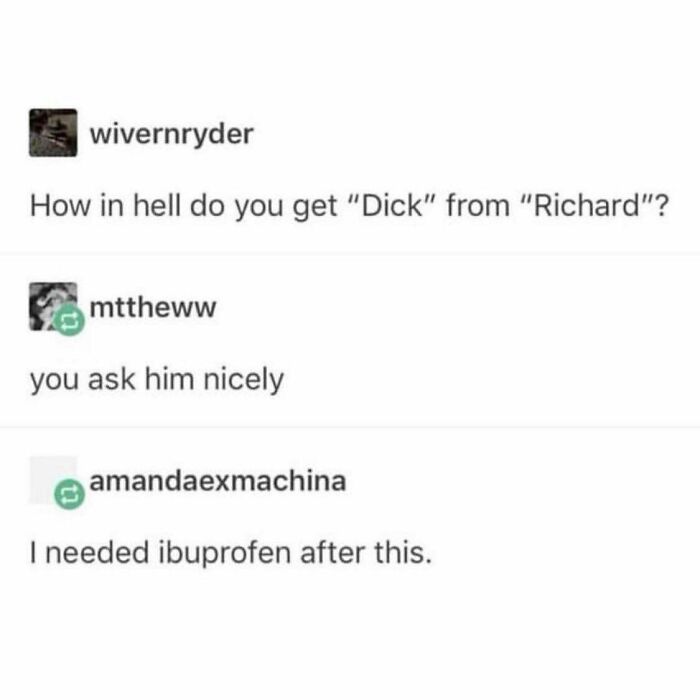comedyhomicide funniest joke - wivernryder How in hell do you get "Dick" from "Richard"? mttheww you ask him nicely amandaexmachina I needed ibuprofen after this.