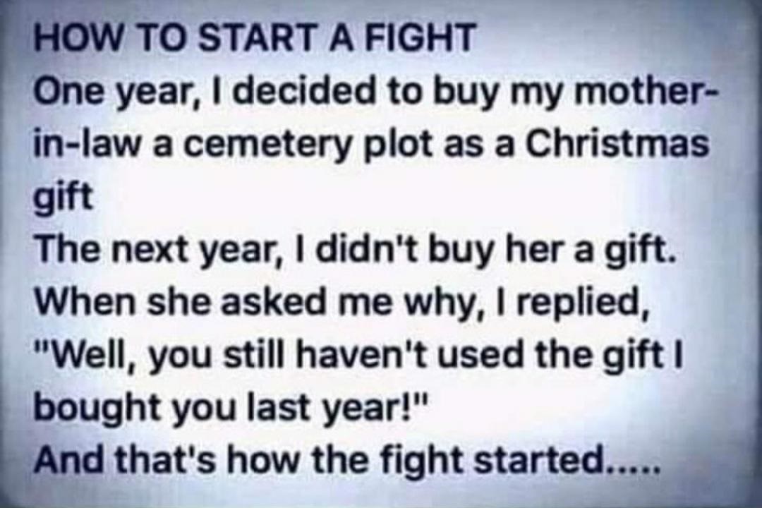 material - How To Start A Fight One year, I decided to buy my mother inlaw a cemetery plot as a Christmas gift The next year, I didn't buy her a gift. When she asked me why, I replied, "Well, you still haven't used the gift I bought you last year!" And th