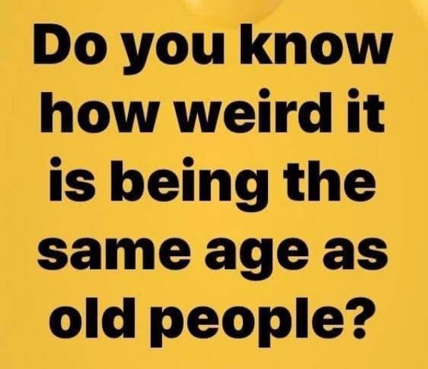 happiness - Do you know how weird it is being the same age as old people?