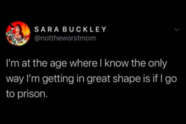 Sara Buckley I'm at the age where I know the only way I'm getting in great shape is if I go to prison.
