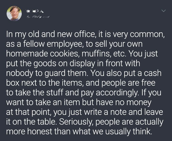 atmosphere - In my old and new office, it is very common, as a fellow employee, to sell your own homemade cookies, muffins, etc. You just put the goods on display in front with nobody to guard them. You also put a cash box next to the items, and people ar