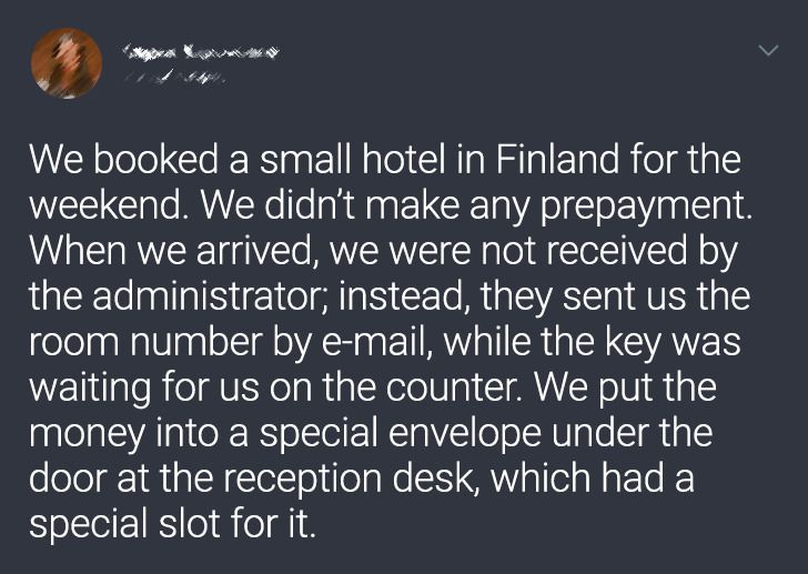 We booked a small hotel in Finland for the weekend. We didn't make any prepayment. When we arrived, we were not received by the administrator; instead, they sent us the room number by email, while the key was waiting for us on the counter. We put the mone